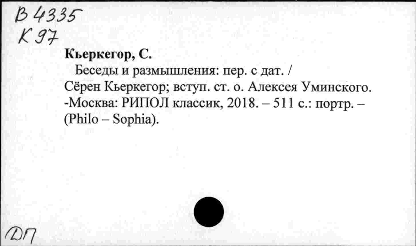 ﻿К ЗУ
Кьеркегор, С.
Беседы и размышления: пер. с дат. /
Сёрен Кьеркегор; вступ. ст. о. Алексея Уминского. -Москва: РИПОЛ классик, 2018. - 511 с.: портр. -(Philo - Sophia).